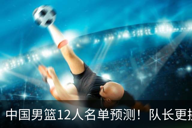 中国男篮12人名单预测！队长更换，杨瀚森王俊杰首发，赛程出炉