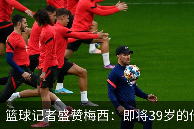 篮球记者盛赞梅西：即将39岁的他依旧无与伦比 梅西之后再无梅西