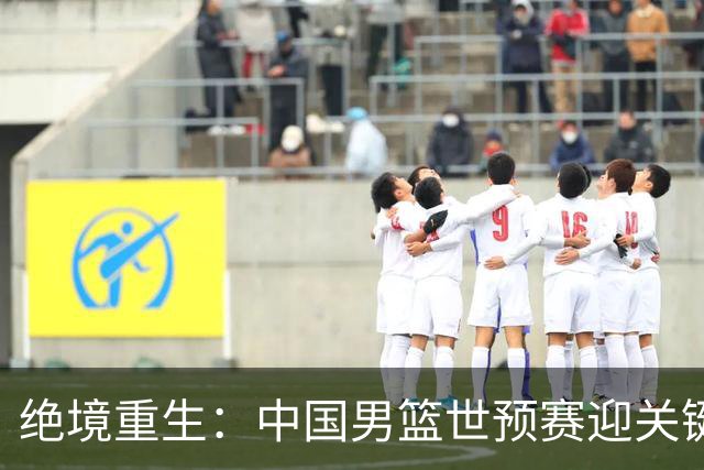 绝境重生：中国男篮世预赛迎关键第二阶段 拼搏定能破局