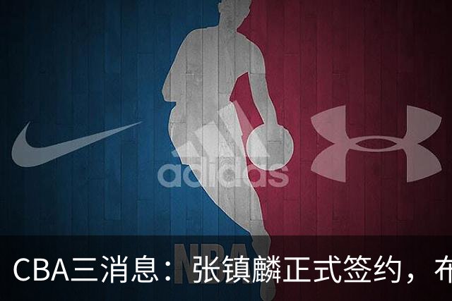 CBA三消息：张镇麟正式签约，布朗和广厦有矛盾，中国男篮增劲敌